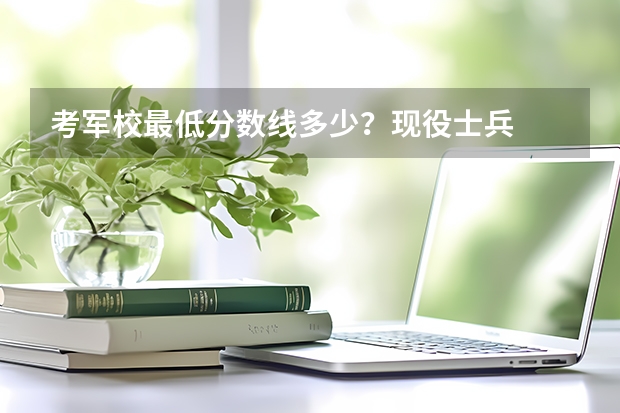 考軍校最低分?jǐn)?shù)線多少？現(xiàn)役士兵