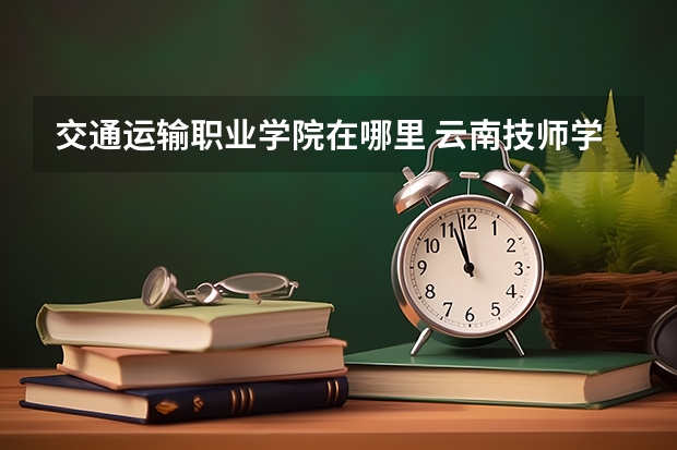 交通運輸職業(yè)學院在哪里 云南技師學院和云南交通運輸職業(yè)技術學院哪所好