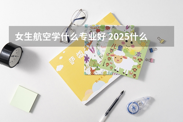 女生航空學什么專業(yè)好 2025什么專業(yè)值得推薦