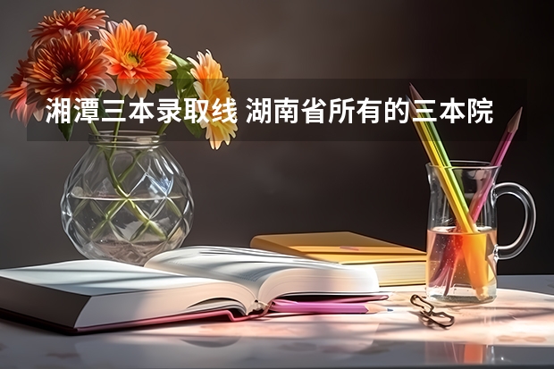 湘潭三本錄取線 湖南省所有的三本院校